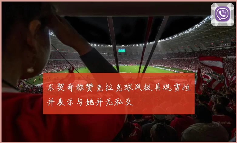东契奇称赞克拉克球风极具观赏性并表示与她并无私交