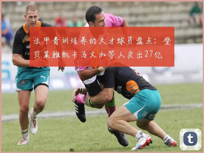 法甲青训培养的天才球员盘点：登贝莱雅凯卡马文加等人卖出27亿