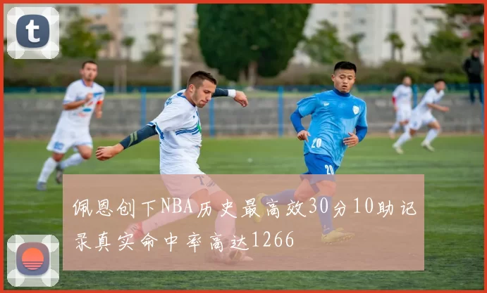 佩恩创下NBA历史最高效30分10助记录真实命中率高达1266