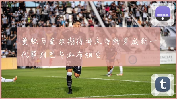 曼联马奎尔期待海文与约罗成新一代萨利巴与加布组合