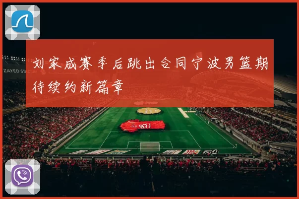 刘家成赛季后跳出合同宁波男篮期待续约新篇章