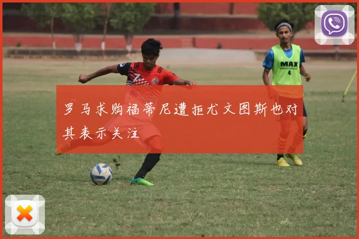 罗马求购福蒂尼遭拒尤文图斯也对其表示关注
