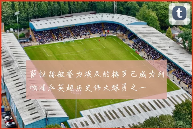 萨拉赫被誉为埃及的梅罗已成为利物浦和英超历史伟大球员之一