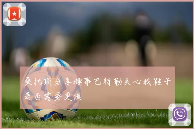 桑托斯分享趣事巴特勒关心我鞋子是否需要更换