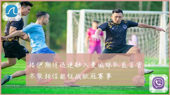 格伊期待迅速融入曼城球队直言曾不敢相信能征战欧冠赛事