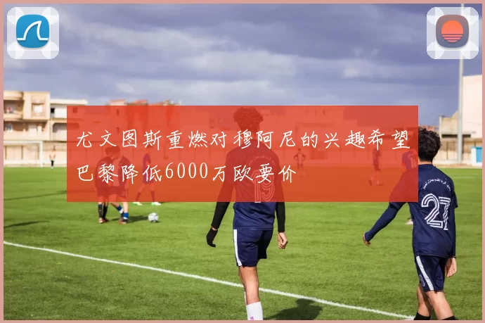 尤文图斯重燃对穆阿尼的兴趣希望巴黎降低6000万欧要价