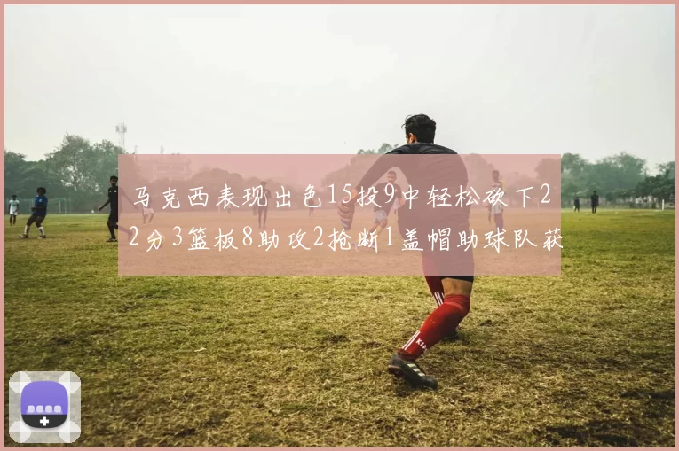 马克西表现出色15投9中轻松砍下22分3篮板8助攻2抢断1盖帽助球队获胜
