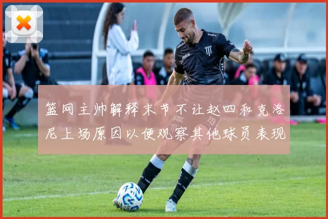 篮网主帅解释末节不让赵四和克洛尼上场原因以便观察其他球员表现