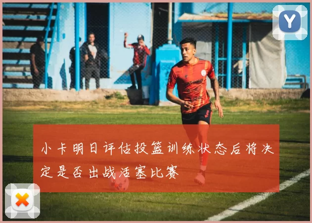 小卡明日评估投篮训练状态后将决定是否出战活塞比赛