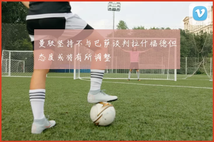 曼联坚持不与巴萨谈判拉什福德但态度或将有所调整