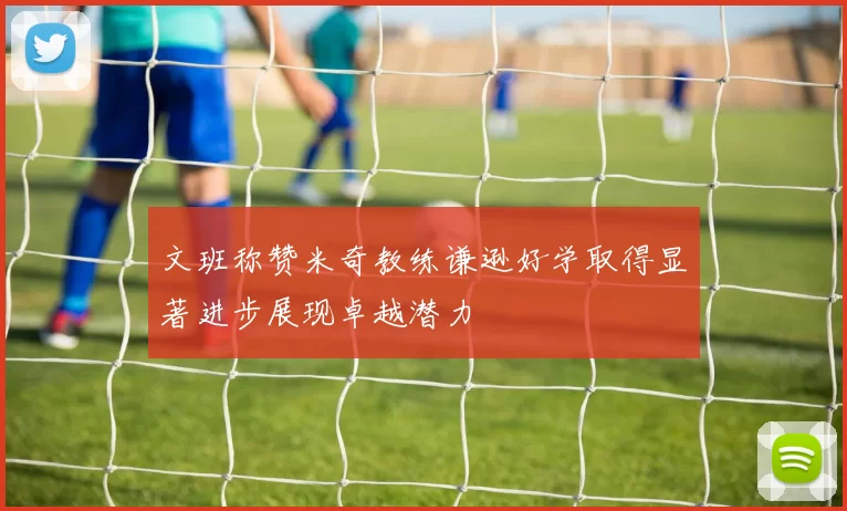 文班称赞米奇教练谦逊好学取得显著进步展现卓越潜力