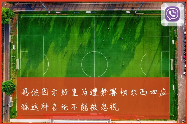 恩佐因示好皇马遭禁赛切尔西回应称这种言论不能被忽视